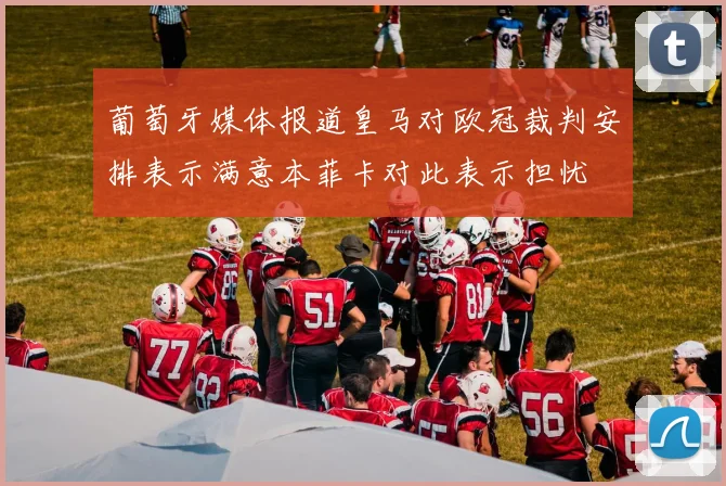 葡萄牙媒体报道皇马对欧冠裁判安排表示满意本菲卡对此表示担忧