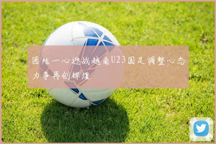 团结一心迎战越南U23国足调整心态力争再创辉煌