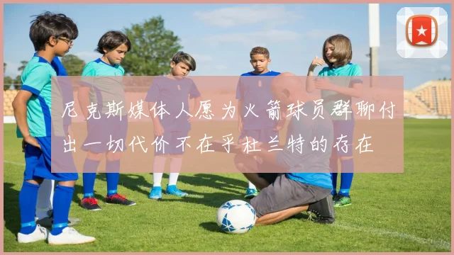 尼克斯媒体人愿为火箭球员群聊付出一切代价不在乎杜兰特的存在