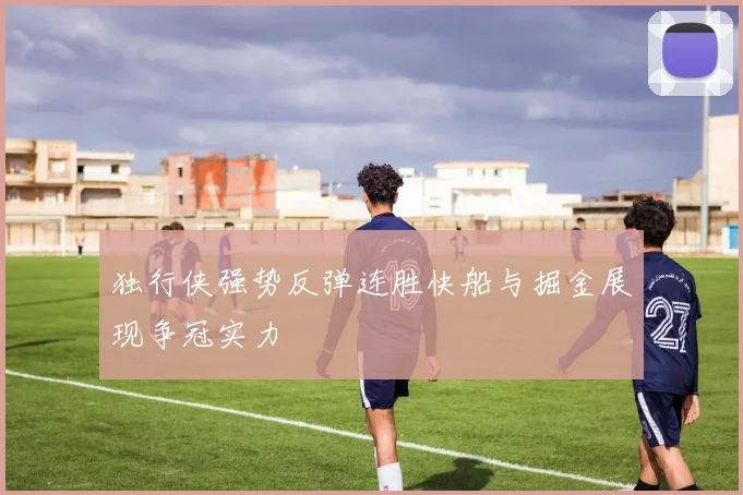 独行侠强势反弹连胜快船与掘金展现争冠实力