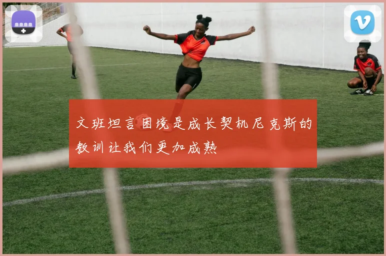 文班坦言困境是成长契机尼克斯的教训让我们更加成熟