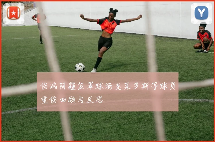 伤病阴霾笼罩球场克莱罗斯等球员重伤回顾与反思