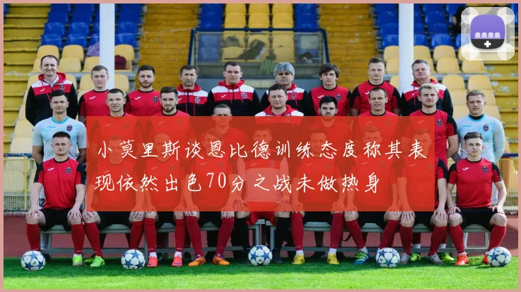 小莫里斯谈恩比德训练态度称其表现依然出色70分之战未做热身