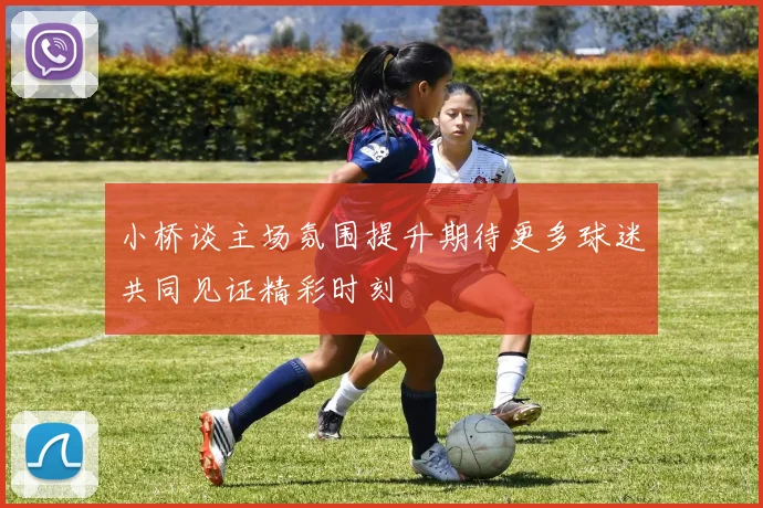 小桥谈主场氛围提升期待更多球迷共同见证精彩时刻