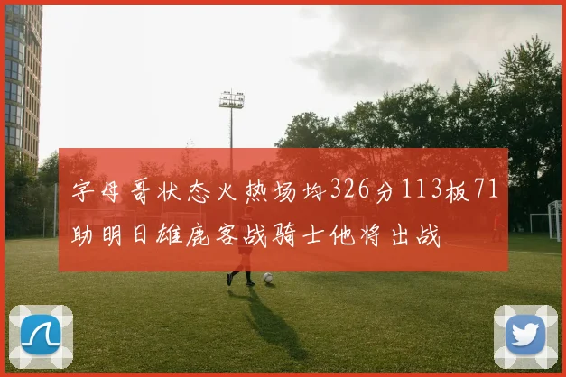 字母哥状态火热场均326分113板71助明日雄鹿客战骑士他将出战