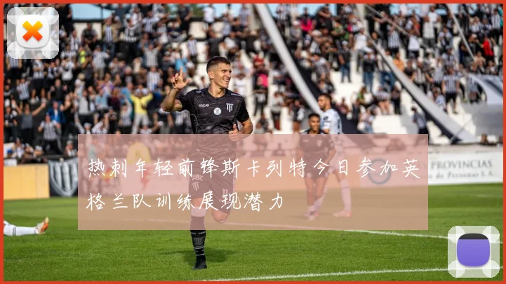 热刺年轻前锋斯卡列特今日参加英格兰队训练展现潜力
