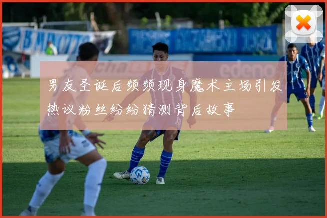 男友圣诞后频频现身魔术主场引发热议粉丝纷纷猜测背后故事