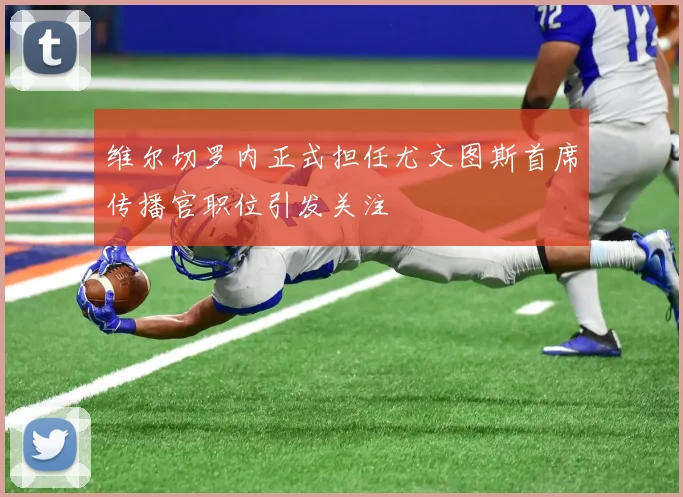 维尔切罗内正式担任尤文图斯首席传播官职位引发关注