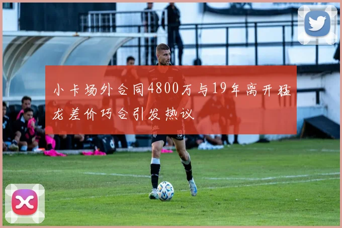 小卡场外合同4800万与19年离开猛龙差价巧合引发热议