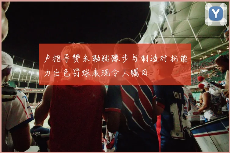 卢指导赞米勒犹豫步与制造对抗能力出色罚球表现令人瞩目