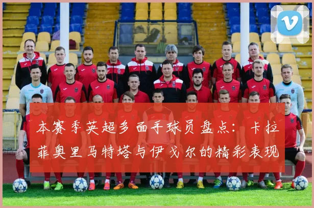 本赛季英超多面手球员盘点：卡拉菲奥里马特塔与伊戈尔的精彩表现