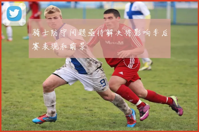 骑士防守问题亟待解决将影响季后赛表现和前景