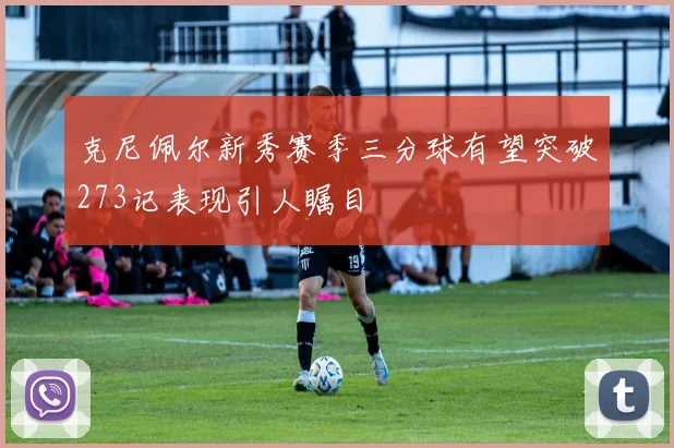 克尼佩尔新秀赛季三分球有望突破273记表现引人瞩目