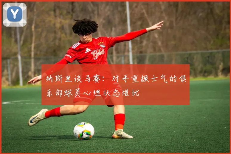 纳斯里谈马赛：对手重振士气的俱乐部球员心理状态堪忧