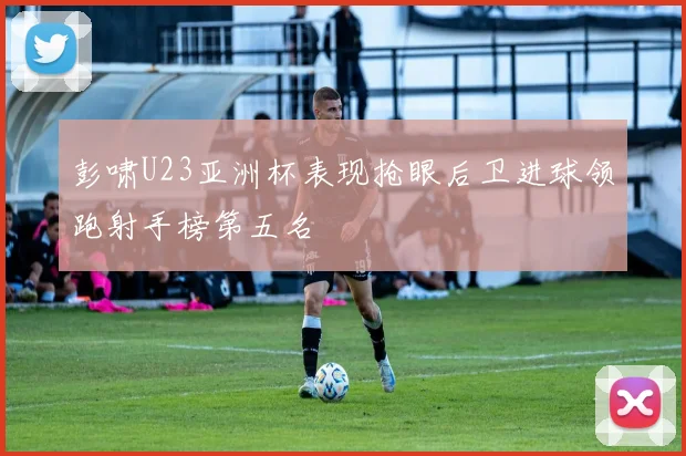 彭啸U23亚洲杯表现抢眼后卫进球领跑射手榜第五名