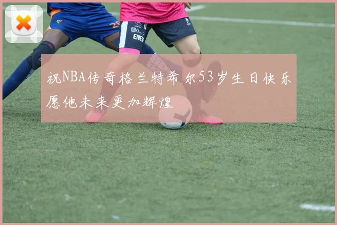 祝NBA传奇格兰特希尔53岁生日快乐愿他未来更加辉煌