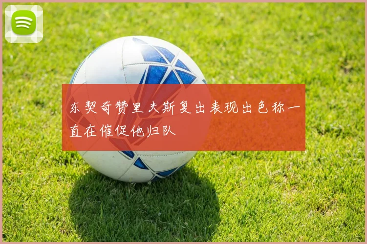 东契奇赞里夫斯复出表现出色称一直在催促他归队