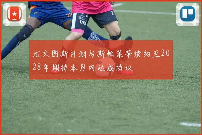 尤文图斯计划与斯帕莱蒂续约至2028年期待本月内达成协议