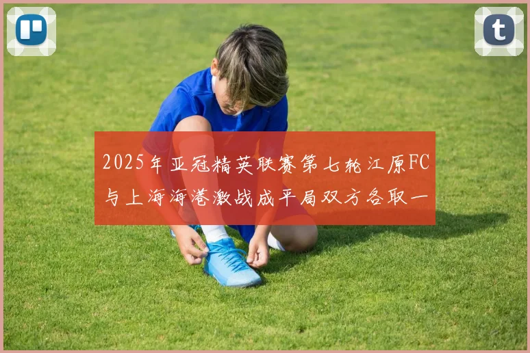 2025年亚冠精英联赛第七轮江原FC与上海海港激战成平局双方各取一分