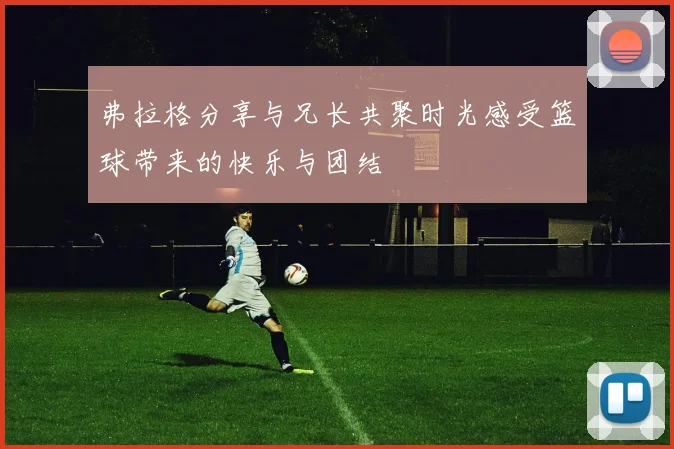 弗拉格分享与兄长共聚时光感受篮球带来的快乐与团结