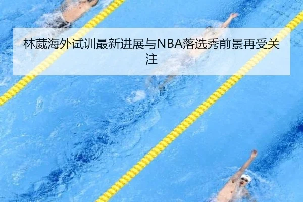 林葳海外试训最新进展与NBA落选秀前景再受关注